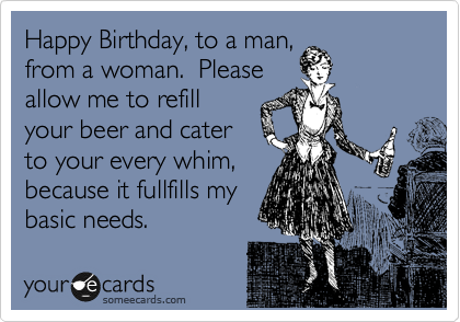 Happy Birthday, to a man,
from a woman.  Please
allow me to refill
your beer and cater
to your every whim,
because it fullfills my
basic needs.  