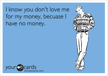 I know you don't love me
for my money, becuase I
have no money. 