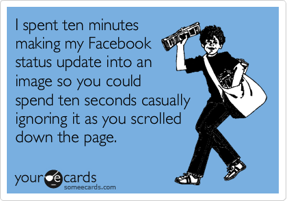 I spent ten minutes
making my Facebook
status update into an
image so you could
spend ten seconds casually
ignoring it as you scrolled
down the page.