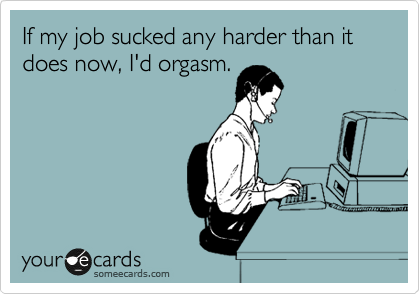 If my job sucked any harder than it does now, I'd orgasm.