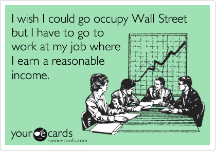 I wish I could go occupy Wall Street but I have to go to
work at my job where 
I earn a reasonable
income.