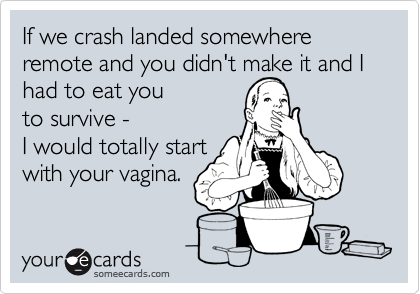 If we crash landed somewhere remote and you didn't make it and I had to eat you 
to survive -
I would totally start
with your vagina.