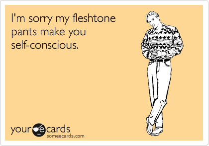 I'm sorry my fleshtone 
pants make you
self-conscious.