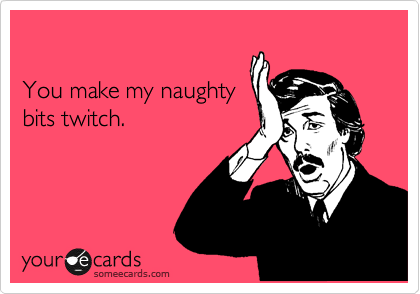 

You make my naughty
bits twitch.