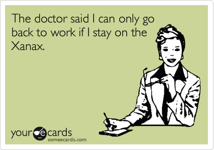 The doctor said I can only go
back to work if I stay on the
Xanax.