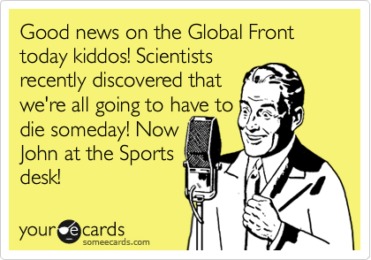 Good news on the Global Front today kiddos! Scientists
recently discovered that
we're all going to have to 
die someday! Now 
John at the Sports
desk!