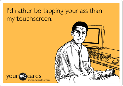 I'd rather be tapping your ass than my touchscreen.