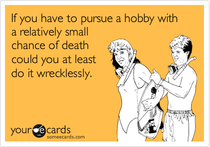 If you have to pursue a hobby with a relatively small
chance of death
could you at least
do it wrecklessly.