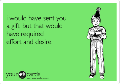
i would have sent you 
a gift, but that would 
have required 
effort and desire.