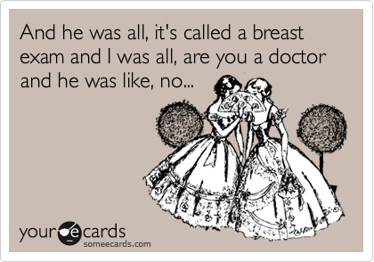 And he was all, it's called a breast exam and I was all, are you a doctor and he was like, no... 