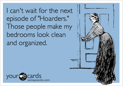 I can't wait for the next
episode of "Hoarders." 
Those people make my
bedrooms look clean
and organized.
