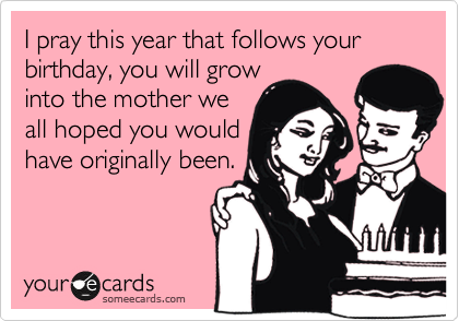 I pray this year that follows your birthday, you will grow
into the mother we
all hoped you would
have originally been.