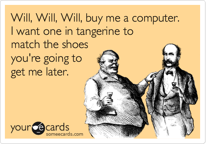 Will, Will, Will, buy me a computer.  
I want one in tangerine to 
match the shoes 
you're going to
get me later. 