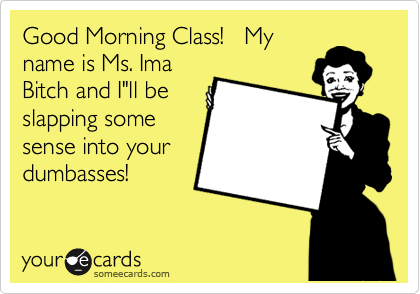 Good Morning Class!   My
name is Ms. Ima
Bitch and I"ll be
slapping some
sense into your
dumbasses!