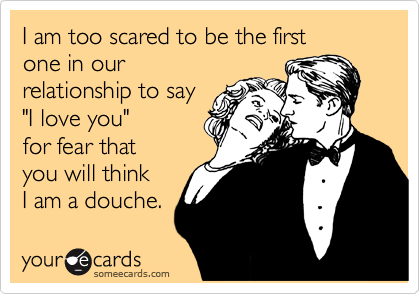 I am too scared to be the first
one in our
relationship to say 
"I love you" 
for fear that
you will think 
I am a douche.