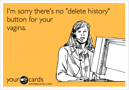 I'm sorry there's no "delete history" button for your
vagina.