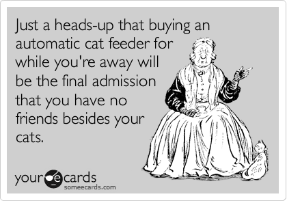 Just a heads-up that buying an automatic cat feeder for
while you're away will
be the final admission
that you have no
friends besides your
cats.