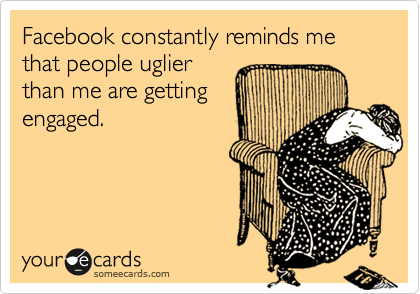 Facebook constantly reminds me that people uglier
than me are getting
engaged.
