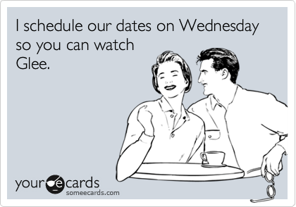 I schedule our dates on Wednesday so you can watch
Glee.