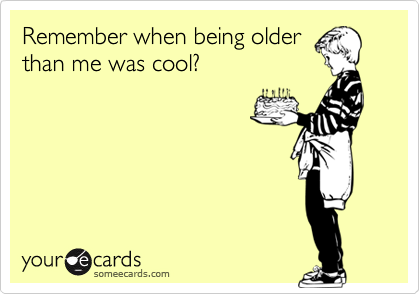Remember when being older
than me was cool?  

