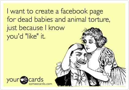 I want to create a facebook page for dead babies and animal torture, just because I know
you'd "like" it.