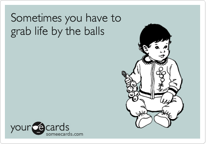 Sometimes you have to
grab life by the balls
