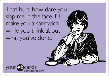 That hurt, how dare you
slap me in the face. I'll
make you a sandwich
while you think about
what you've done.