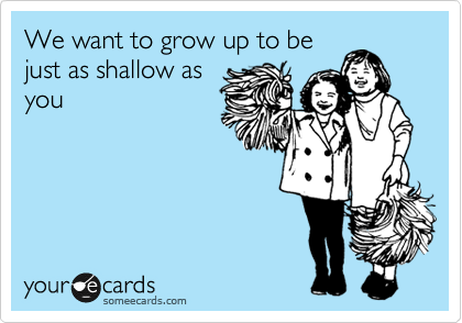We want to grow up to be
just as shallow as
you