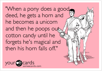 "When a pony does a good 
deed, he gets a horn and 
he becomes a unicorn 
and then he poops out
cotton candy until he 
forgets he's magical and
then his horn falls off."
