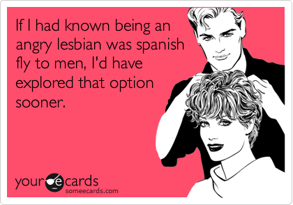 If I had known being an
angry lesbian was spanish
fly to men, I'd have
explored that option
sooner. 