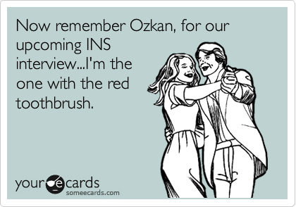 Now remember Ozkan, for our upcoming INS
interview...I'm the
one with the red
toothbrush.