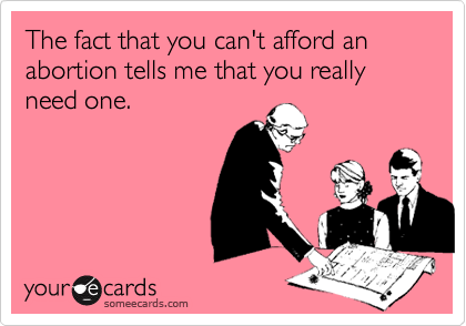 The fact that you can't afford an abortion tells me that you really need one.