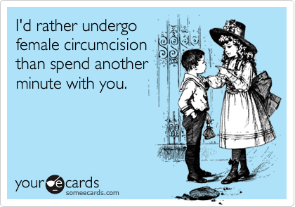 I'd rather undergo 
female circumcision
than spend another
minute with you.