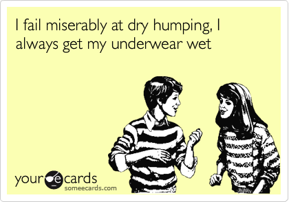 I fail miserably at dry humping, I always get my underwear wet 