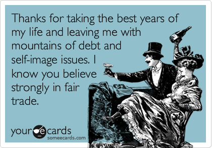 Thanks for taking the best years of my life and leaving me with
mountains of debt and
self-image issues. I
know you believe
strongly in fair
trade.