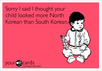 Sorry I said I thought your
child looked more North
Korean than South Korean.