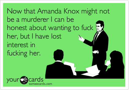 Now that Amanda Knox might not be a murderer I can be
honest about wanting to fuck
her, but I have lost
interest in
fucking her.