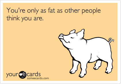 You're only as fat as other people think you are.