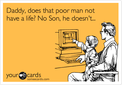 Daddy, does that poor man not have a life? No Son, he doesn't...
