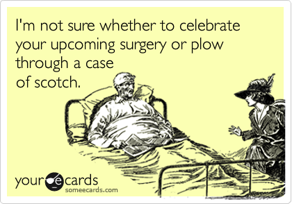 I'm not sure whether to celebrate your upcoming surgery or plow through a case
of scotch.