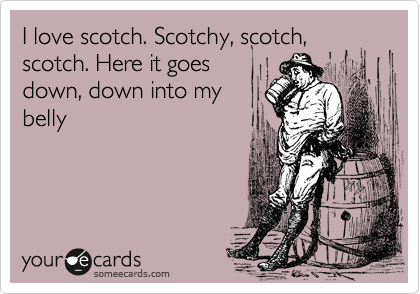 I love scotch. Scotchy, scotch, scotch. Here it goes
down, down into my
belly