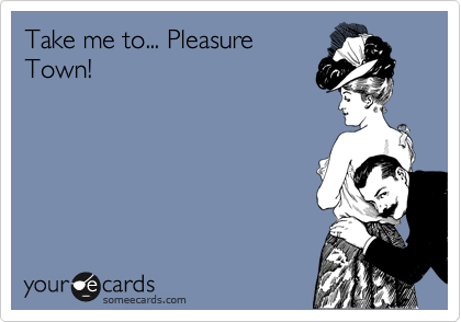 Take me to... Pleasure
Town!