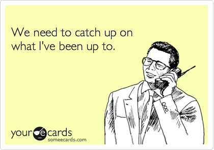 
We need to catch up on
what I've been up to.
