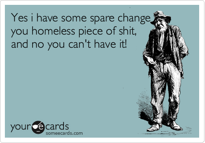 Yes i have some spare change
you homeless piece of shit,
and no you can't have it!