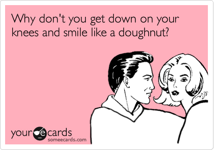 Why don't you get down on your knees and smile like a doughnut?
