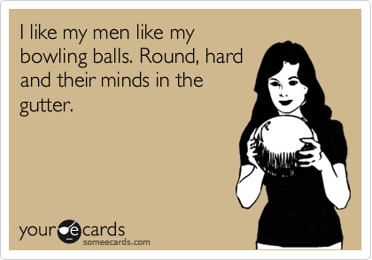 I like my men like my
bowling balls. Round, hard
and their minds in the
gutter.
