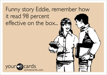 Funny story Eddie, remember how it read 98 percent 
effective on the box...