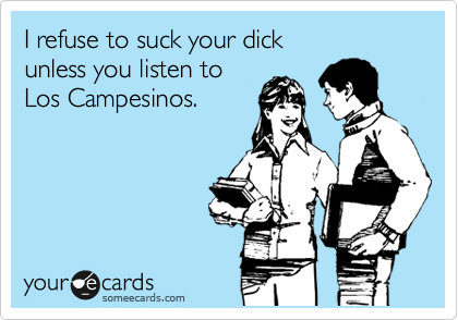 I refuse to suck your dick 
unless you listen to
Los Campesinos.