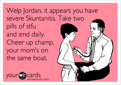 Welp Jordan, it appears you have severe Skuntanitis. Take two
pills of stfu
and smd daily.
Cheer up champ,
your mom's on
the same boat.     