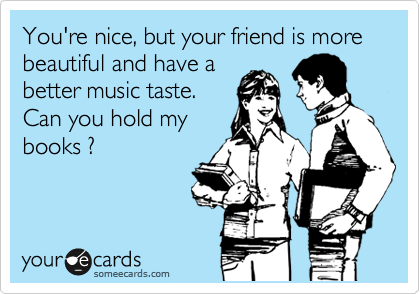 You're nice, but your friend is more beautiful and have a
better music taste.
Can you hold my
books ?